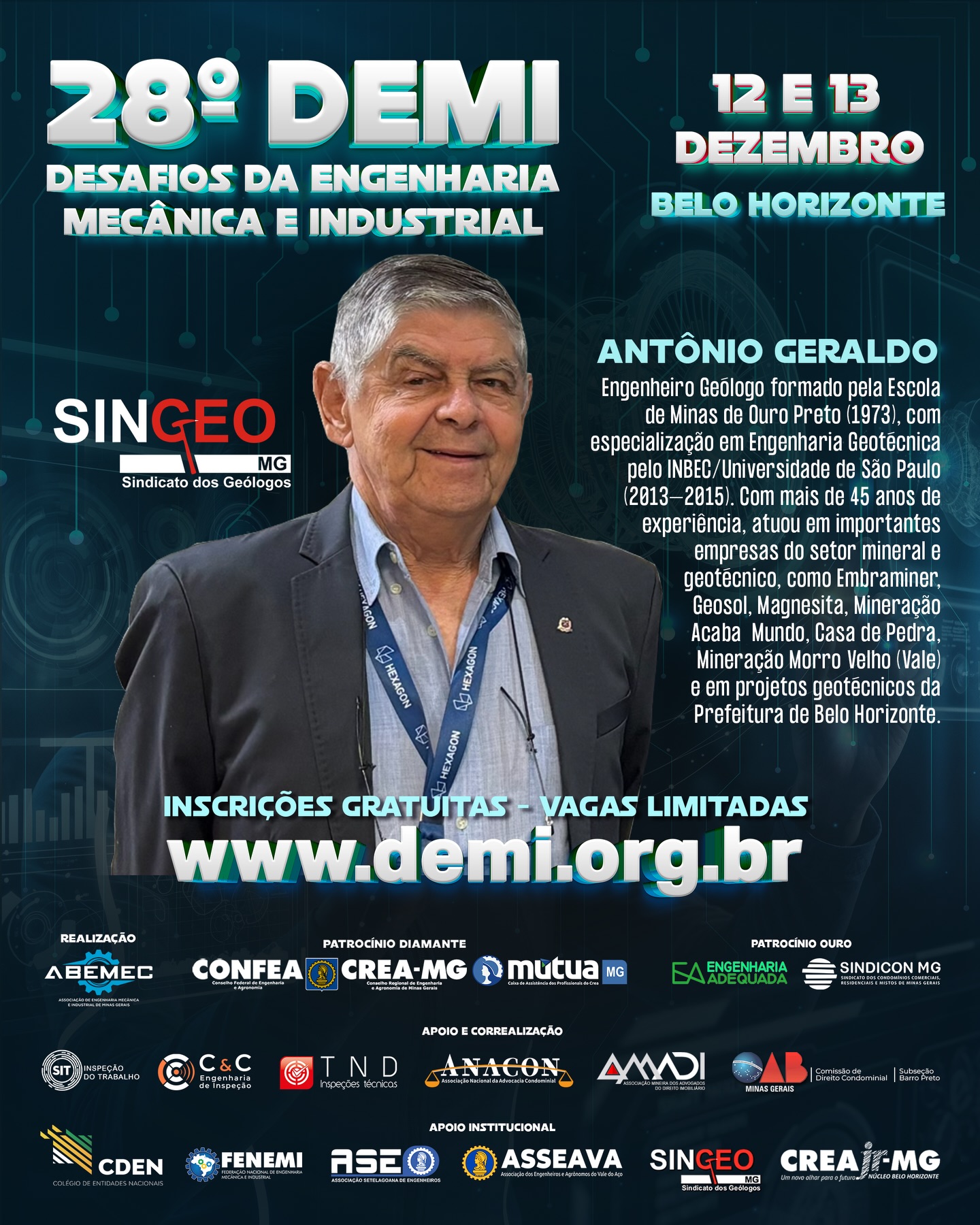 Vem aí o 28º DEMI – Desafios da Engenharia Mecânica e Industrial! ⚙️O encontro definitivo para quem respira inovação, tecnologia e o futuro da engenharia!PALESTRANTE: Antonio Geraldo da Silva, Presidente do SINGEO-MG Sindicato dos Geólogos de Minas Gerais. ⚙️Engenheiro Geólogo formado pela tradicional Escola de Minas de Ouro Preto (1973), com especialização em Engenharia Geotécnica pelo INBEC/Universidade de São Paulo (2013–2015). Com mais de 45 anos de experiência, atuou em importantes empresas do setor mineral e geotécnico, como Embraminer, Geosol, Magnesita, Mineração Acaba Mundo, Casa de Pedra, Mineração Morro Velho (Vale) e em projetos geotécnicos da Prefeitura de Belo Horizonte. ⚙️Realizado pela ABEMEC-MG, com o patrocínio do CONFEA, CREA-MG e MÚTUA-MG, o DEMI chega à sua 28ª edição nos dias 12 e 13 de dezembro reunindo profissionais, estudantes e especialistas para dois dias intensos de conhecimento, networking e inspiração. O que você vai encontrar no 28º DEMI?Palestras técnicas de alto impacto com temas atuais da Engenharia Mecânica e Industrial 🧠⚙️Debates sobre inovação, automação e avanços tecnológicos que estão moldando o futuro da profissão 🤖Insights exclusivos com profissionais renomados do setor Um ambiente dinâmico para ampliar sua rede de contatos e oportunidades 🤝 Por que participar?Porque o DEMI é o espaço onde ideias ganham força, projetos encontram caminhos e carreiras se transformam. Um evento feito por engenheiros, para engenheiros — e para todos que querem estar na linha de frente da evolução tecnológica. 🌍 Marque na agenda: 12 e 13 de dezembro Prepare-se para viver uma experiência única na engenharia!🌐 Inscrições poderão ser feitas no: www.demi.org.brNão fique de fora! Sua próxima grande inspiração pode nascer aqui. ⚙️